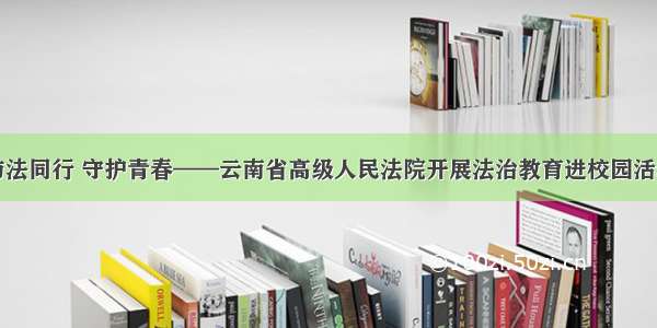 与法同行 守护青春——云南省高级人民法院开展法治教育进校园活动