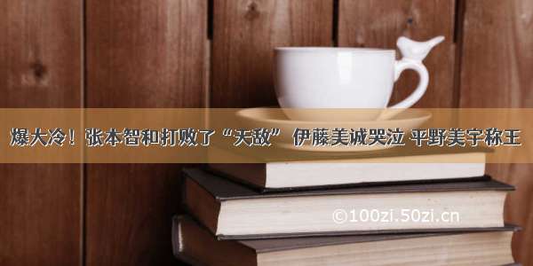 爆大冷！张本智和打败了“天敌” 伊藤美诚哭泣 平野美宇称王