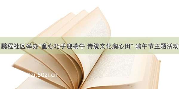 鹏程社区举办“童心巧手迎端午 传统文化润心田” 端午节主题活动