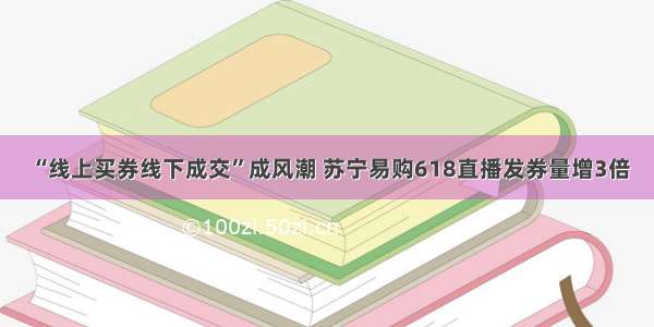 “线上买券线下成交”成风潮 苏宁易购618直播发券量增3倍