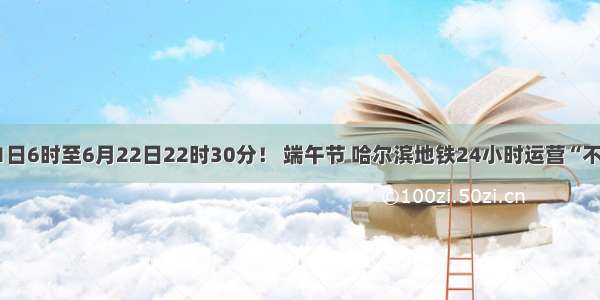 6月21日6时至6月22日22时30分！ 端午节 哈尔滨地铁24小时运营“不打烊”