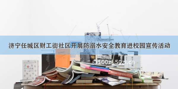 济宁任城区财工街社区开展防溺水安全教育进校园宣传活动