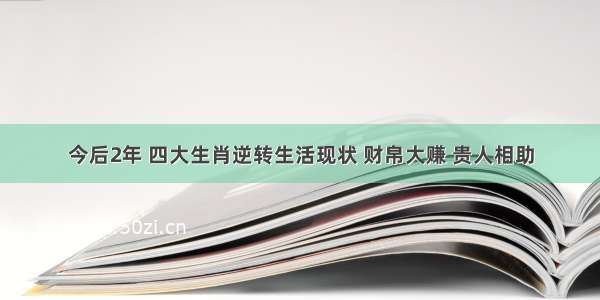 今后2年 四大生肖逆转生活现状 财帛大赚 贵人相助