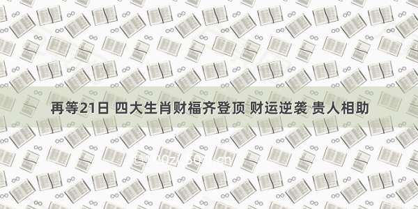 再等21日 四大生肖财福齐登顶 财运逆袭 贵人相助