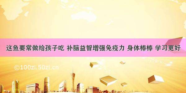 这鱼要常做给孩子吃 补脑益智增强免疫力 身体棒棒 学习更好