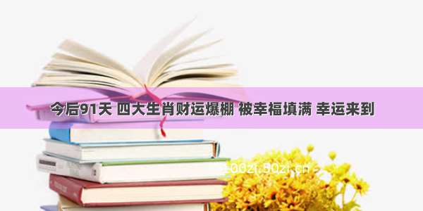 今后91天 四大生肖财运爆棚 被幸福填满 幸运来到