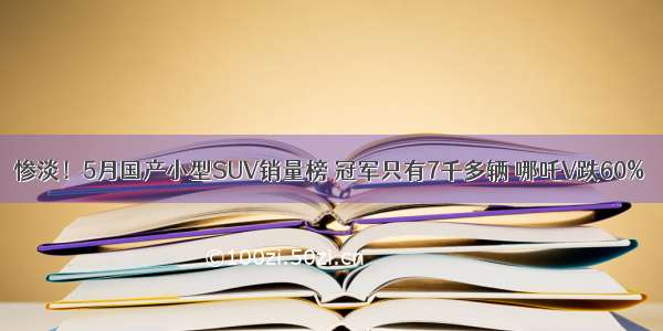 惨淡！5月国产小型SUV销量榜 冠军只有7千多辆 哪吒V跌60%