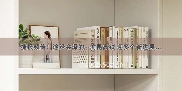 捷报频传！途经会泽的--渝昆高铁 迎多个新进展…