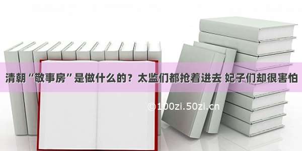 清朝“敬事房”是做什么的？太监们都抢着进去 妃子们却很害怕