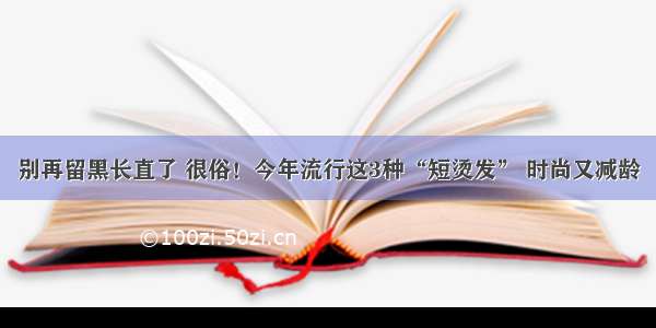 别再留黑长直了 很俗！今年流行这3种“短烫发” 时尚又减龄