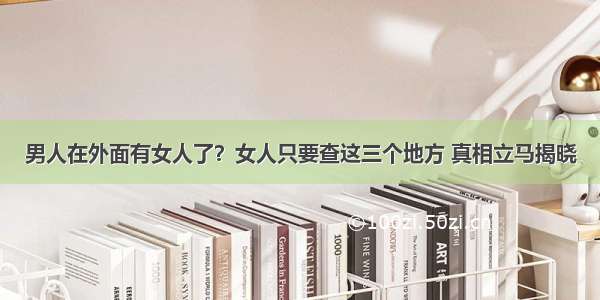 男人在外面有女人了？女人只要查这三个地方 真相立马揭晓