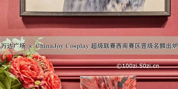  万达广场 × ChinaJoy Cosplay 超级联赛西南赛区晋级名额出炉！