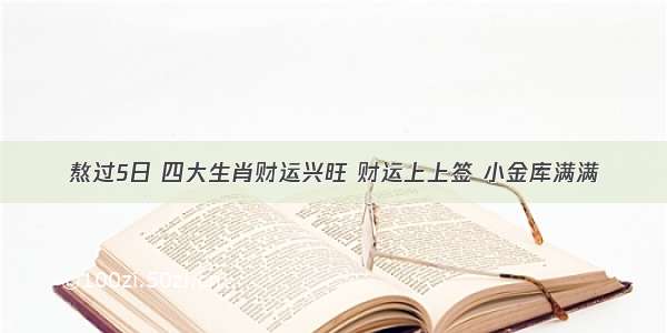 熬过5日 四大生肖财运兴旺 财运上上签 小金库满满