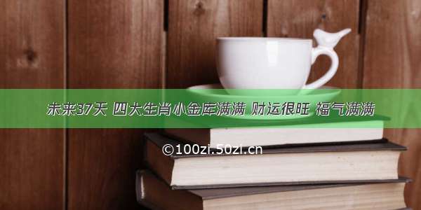 未来37天 四大生肖小金库满满 财运很旺 福气满满