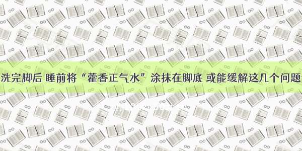 洗完脚后 睡前将“藿香正气水”涂抹在脚底 或能缓解这几个问题