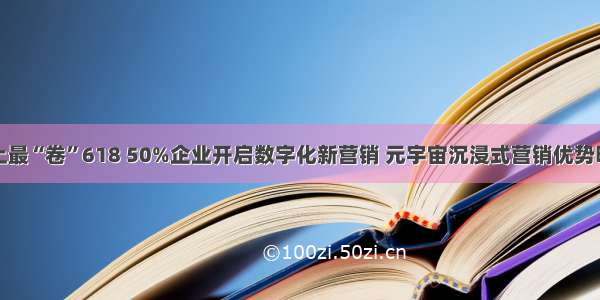 史上最“卷”618 50%企业开启数字化新营销 元宇宙沉浸式营销优势明显