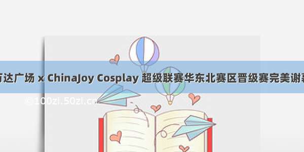  万达广场 x ChinaJoy Cosplay 超级联赛华东北赛区晋级赛完美谢幕！