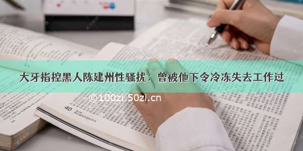 大牙指控黑人陈建州性骚扰：曾被他下令冷冻失去工作过