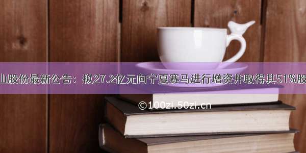 天山股份最新公告：拟27.2亿元向宁夏赛马进行增资并取得其51%股权