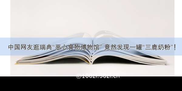 中国网友逛瑞典“恶心食物博物馆” 竟然发现一罐“三鹿奶粉”！