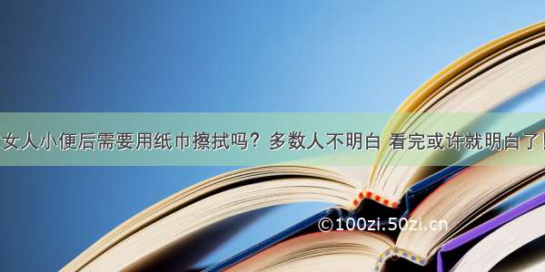 女人小便后需要用纸巾擦拭吗？多数人不明白 看完或许就明白了！