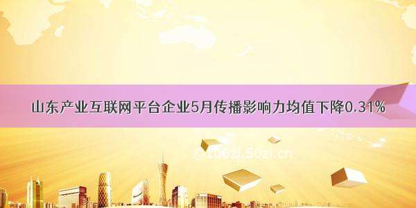 山东产业互联网平台企业5月传播影响力均值下降0.31%