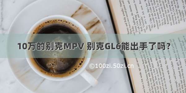 10万的别克MPV 别克GL6能出手了吗？