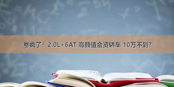 卷疯了！2.0L+6AT 高颜值合资轿车 10万不到？