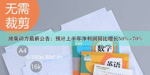 潍柴动力最新公告：预计上半年净利润同比增长50%-70%