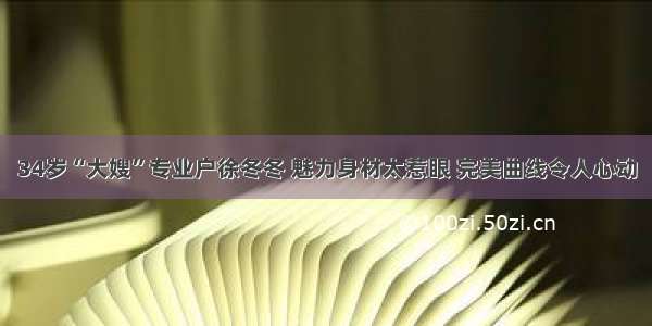 34岁“大嫂”专业户徐冬冬 魅力身材太惹眼 完美曲线令人心动