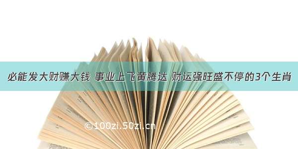 必能发大财赚大钱 事业上飞黄腾达 财运强旺盛不停的3个生肖