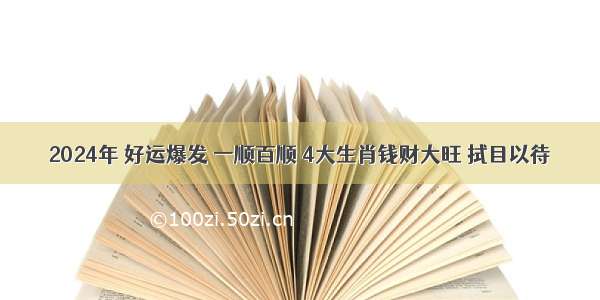 2024年 好运爆发 一顺百顺 4大生肖钱财大旺 拭目以待