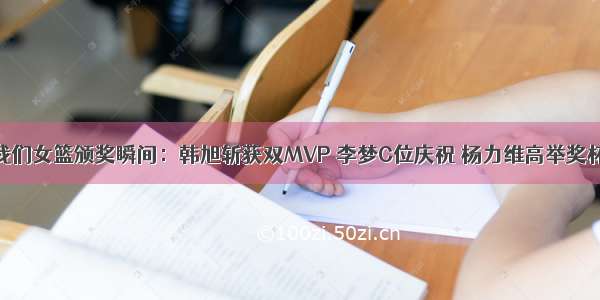 我们女篮颁奖瞬间：韩旭斩获双MVP 李梦C位庆祝 杨力维高举奖杯