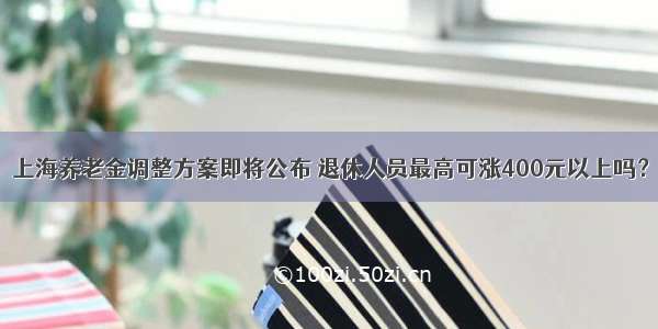 上海养老金调整方案即将公布 退休人员最高可涨400元以上吗？