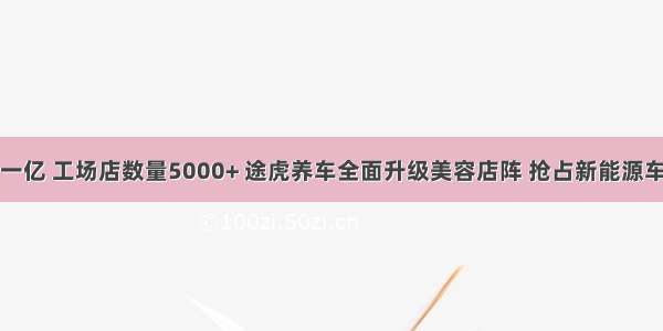 平台用户超一亿 工场店数量5000+ 途虎养车全面升级美容店阵 抢占新能源车后服务市场