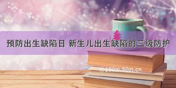 预防出生缺陷日 新生儿出生缺陷的三级防护