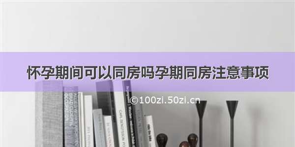 怀孕期间可以同房吗孕期同房注意事项