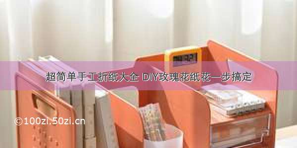 超简单手工折纸大全 DIY玫瑰花纸花一步搞定