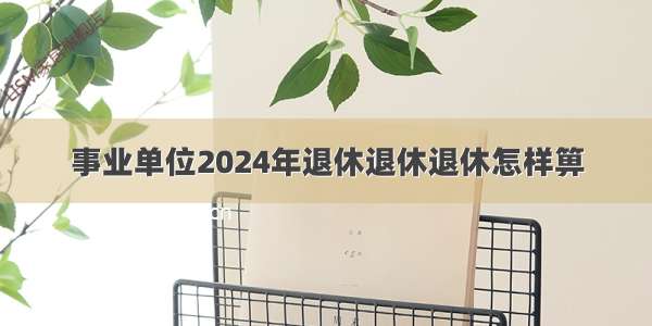 事业单位2024年退休退休退休怎样箅