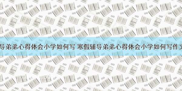 寒假辅导弟弟心得体会小学如何写 寒假辅导弟弟心得体会小学如何写作文(二篇)