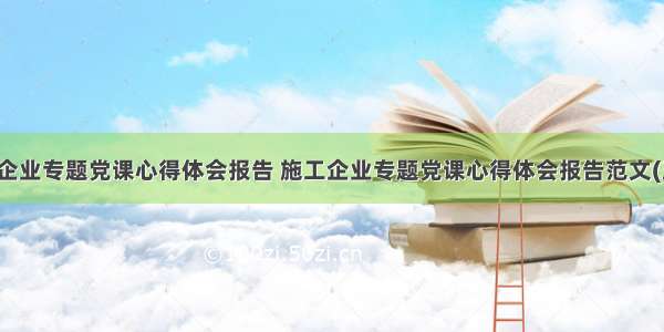 施工企业专题党课心得体会报告 施工企业专题党课心得体会报告范文(五篇)