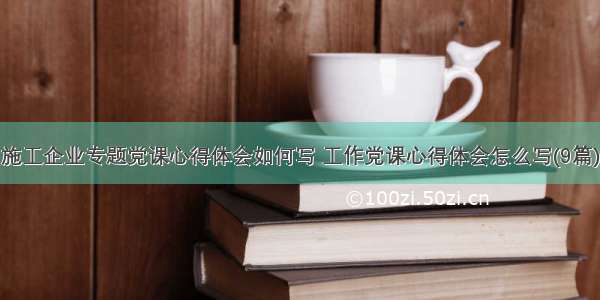 施工企业专题党课心得体会如何写 工作党课心得体会怎么写(9篇)