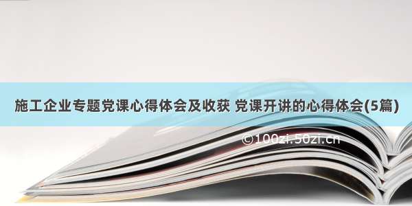 施工企业专题党课心得体会及收获 党课开讲的心得体会(5篇)