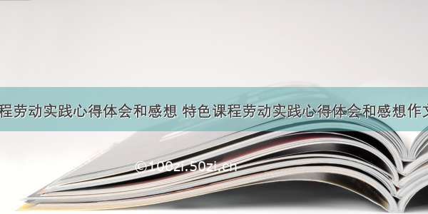 特色课程劳动实践心得体会和感想 特色课程劳动实践心得体会和感想作文(六篇)