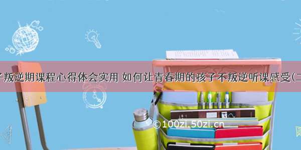 孩子叛逆期课程心得体会实用 如何让青春期的孩子不叛逆听课感受(二篇)