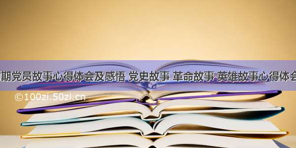 革命时期党员故事心得体会及感悟 党史故事 革命故事 英雄故事心得体会(四篇)