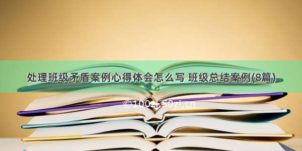 处理班级矛盾案例心得体会怎么写 班级总结案例(8篇)