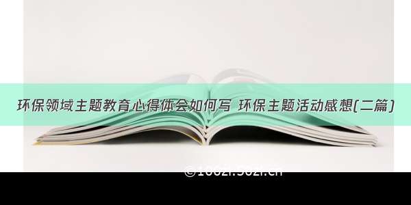 环保领域主题教育心得体会如何写 环保主题活动感想(二篇)