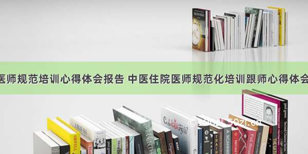 专家医师规范培训心得体会报告 中医住院医师规范化培训跟师心得体会(2篇)