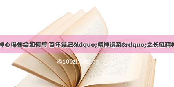 精神谱系长征精神心得体会如何写 百年党史&ldquo;精神谱系&rdquo;之长征精神心得体会(九篇)